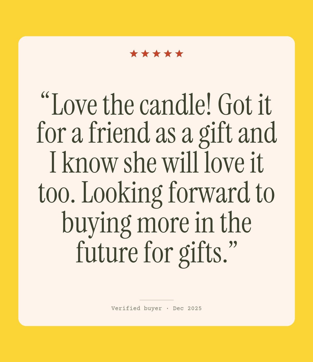 Verified buyer review: Love the candle! Got it for a friend as a gift and I know she will love it too. Looking forward to buying more in the future for gifts.