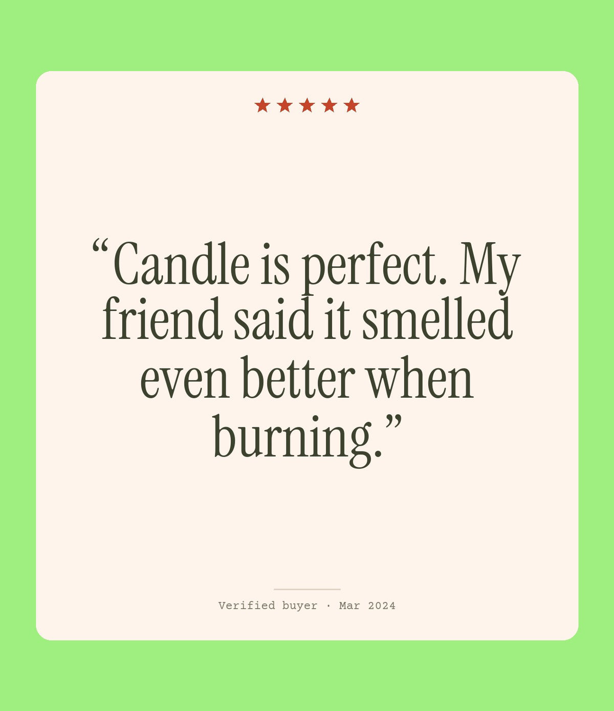 Verified buyer review: Candle is perfect. My friend said it smelled even better when burning.