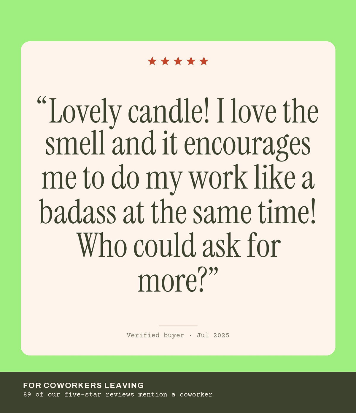 Verified buyer review: Lovely candle! I love the smell and it encourages me to do my work like a badass at the same time! Who could ask for more?