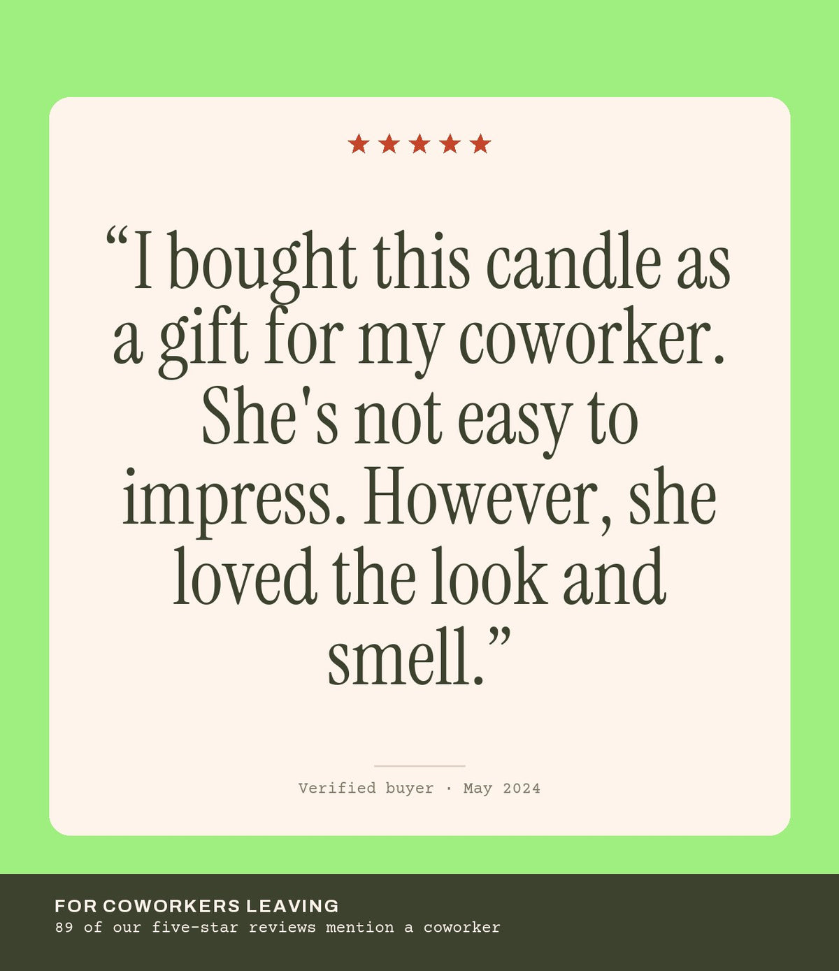 Verified buyer review: I bought this candle as a gift for my coworker. She's not easy to impress. However, she loved the look and smell.
