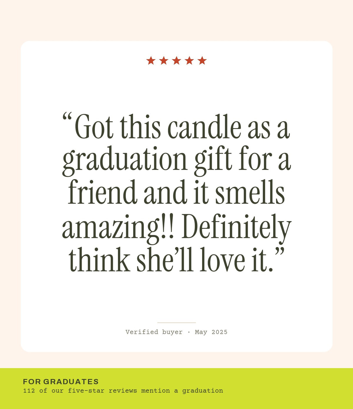 Verified buyer review: Got this candle as a graduation gift for a friend and it smells amazing!! Definitely think she’ll love it.