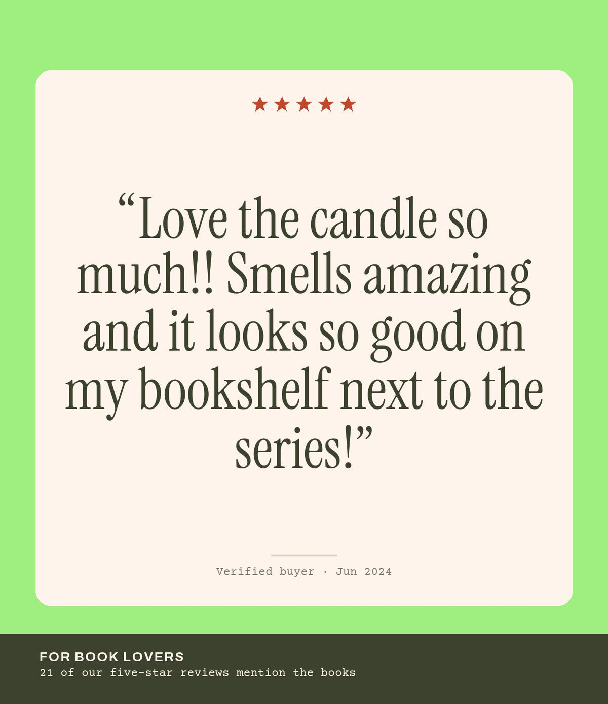 Verified buyer review: Love the candle so much!! Smells amazing and it looks so good on my bookshelf next to the series!